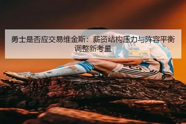 勇士是否应交易维金斯：薪资结构压力与阵容平衡调整新考量